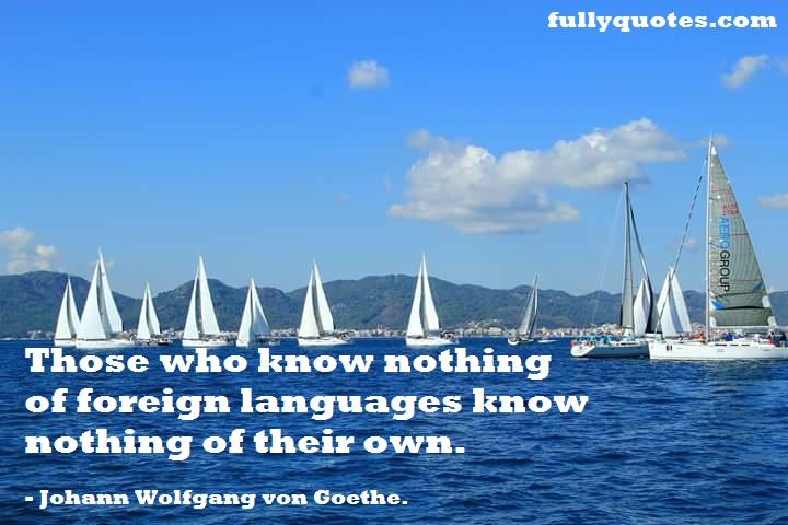 communication, foreign+languages, know+nothing, knowledge, languages, their+own, Those+who+know, travel, understanding, Johann+Wolfgang+von+Goethe+quotes, Johann+Wolfgang+von+Goethe+quotations, Johann+Wolfgang+von+Goethe+sayings, Johann+Wolfgang+von+Goethe+thoughts, Johann+Wolfgang+von+Goethe+proverbs, Johann+Wolfgang+von+Goethe+quotes+in+English, Johann+Wolfgang+von+Goethe+quotes+with+images, Johann+Wolfgang+von+Goethe+pictures+with+quotes, Johann+Wolfgang+von+Goethe+pics+with+quotes, Johann+Wolfgang+von+Goethe+pics+with+quotations, Johann+Wolfgang+von+Goethe+wallpapers+with+quotes, Johann+Wolfgang+von+Goethe+posters+with+quotes, Johann+Wolfgang+von+Goethe+images+with+quotes, Johann+Wolfgang+von+Goethe+photo+with+quotes, Johann+Wolfgang+von+Goethe+quotations+in+English, Johann+Wolfgang+von+Goethe+sayings+in+English, Johann+Wolfgang+von+Goethe+sayings+and+quotes, Johann+Wolfgang+von+Goethe+thoughts+in+English, Johann+Wolfgang+von+Goethe+thoughts+with+meaning